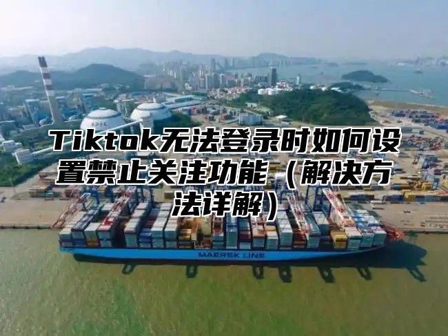 Tiktok无法登录时如何设置禁止关注功能解决方法详解