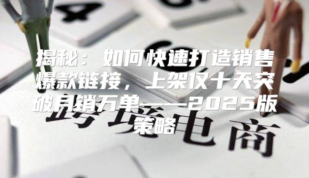 揭秘：如何快速打造销售爆款链接，上架仅十天突破月销万单——2025版策略