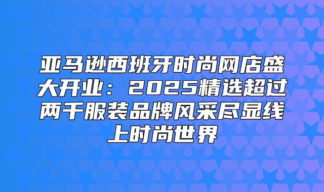 亚马逊西班牙时尚网店盛大开业：2025精选超过两千服装品牌风采尽显线上时尚世界