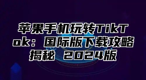 苹果手机玩转TikTok：国际版下载攻略揭秘 2025版