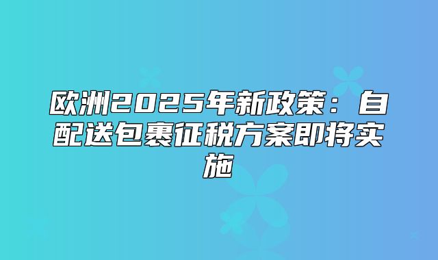欧洲2025年新政策：自配送包裹征税方案即将实施