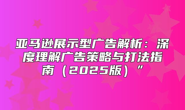 亚马逊展示型广告解析：深度理解广告策略与打法指南2025版”