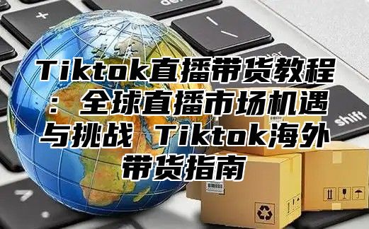 Tiktok直播带货教程：全球直播市场机遇与挑战 Tiktok海外带货指南