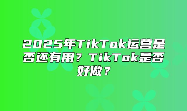2025年TikTok运营是否还有用？TikTok是否好做？