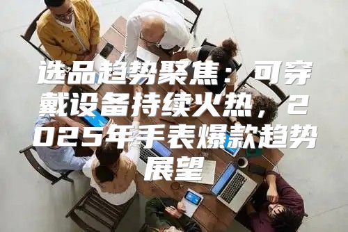 选品趋势聚焦：可穿戴设备持续火热，2025年手表爆款趋势展望