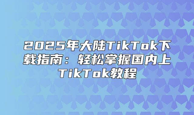 2025年大陆TikTok下载指南：轻松掌握国内上TikTok教程