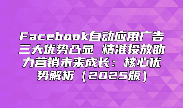 Facebook自动应用广告三大优势凸显 精准投放助力营销未来成长：核心优势解析2025版