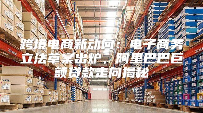 跨境电商新动向：电子商务立法草案出炉，阿里巴巴巨额贷款走向揭秘