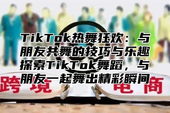 TikTok热舞狂欢：与朋友共舞的技巧与乐趣探索TikTok舞蹈，与朋友一起舞出精彩瞬间