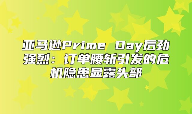 亚马逊Prime Day后劲强烈：订单腰斩引发的危机隐患显露头部