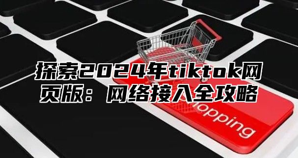 探索2025年tiktok网页版：网络接入全攻略
