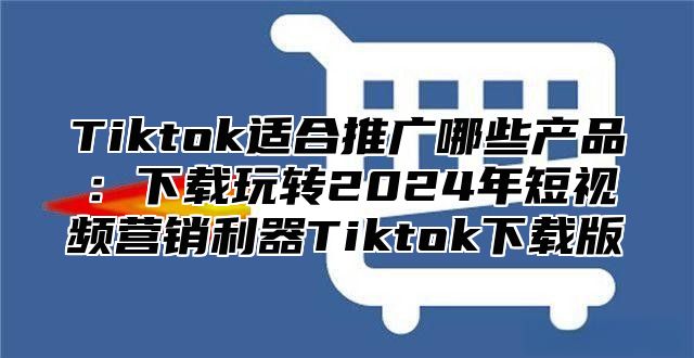 Tiktok适合推广哪些产品：下载玩转2025年短视频营销利器Tiktok下载版