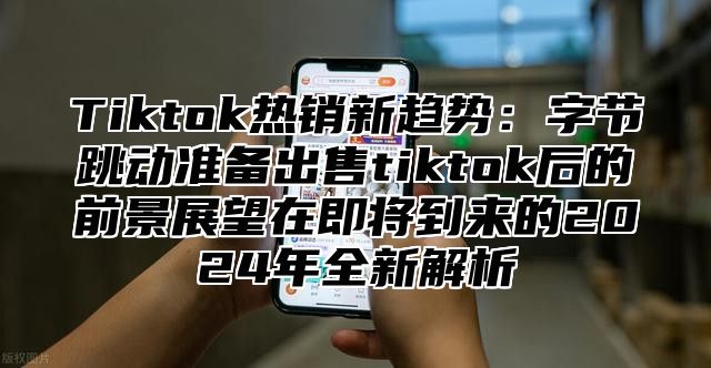 Tiktok热销新趋势：字节跳动准备出售tiktok后的前景展望在即将到来的2025年全新解析