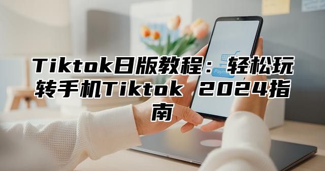 Tiktok日版教程：轻松玩转手机Tiktok 2025指南