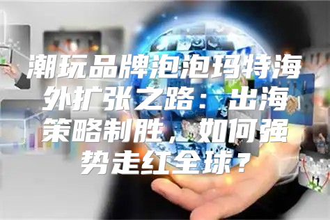 潮玩品牌泡泡玛特海外扩张之路：出海策略制胜，如何强势走红全球？
