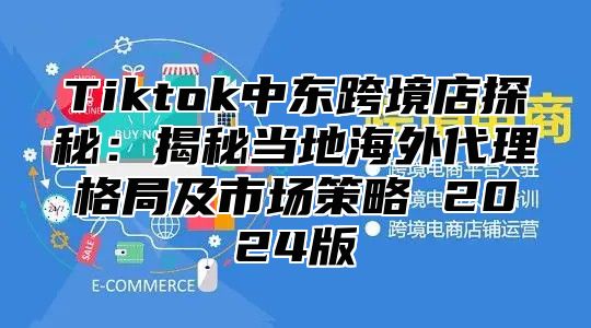 Tiktok中东跨境店探秘：揭秘当地海外代理格局及市场策略 2025版