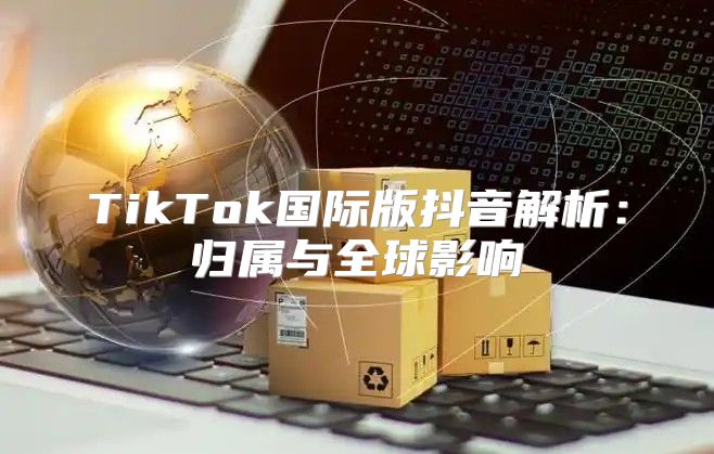 TikTok国际版抖音解析：归属与全球影响