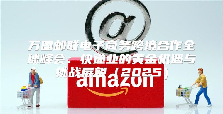 万国邮联电子商务跨境合作全球峰会：快递业的黄金机遇与挑战展望2025