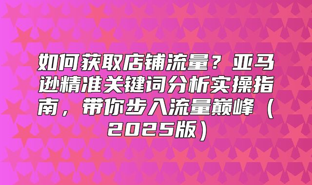 如何获取店铺流量？亚马逊精准关键词分析实操指南，带你步入流量巅峰2025版