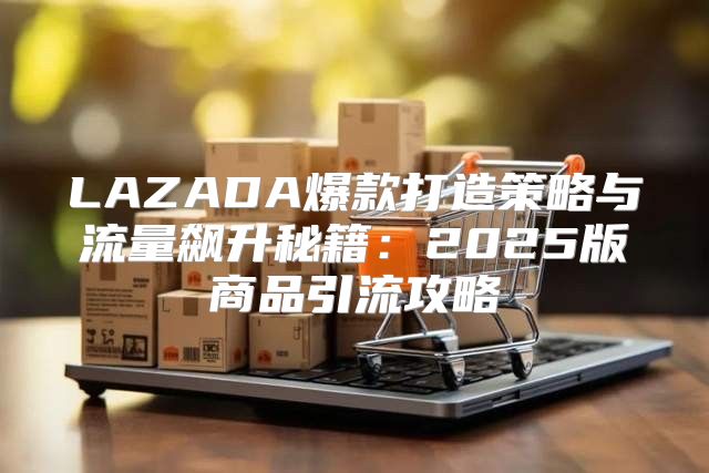 LAZADA爆款打造策略与流量飙升秘籍：2025版商品引流攻略