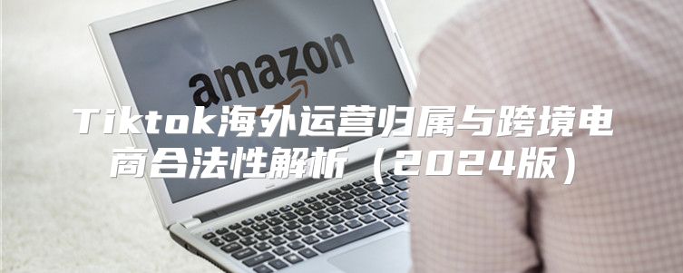 Tiktok海外运营归属与跨境电商合法性解析2025版