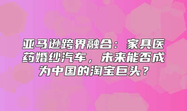 亚马逊跨界融合：家具医药婚纱汽车，未来能否成为中国的淘宝巨头？