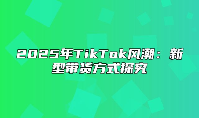 2025年TikTok风潮：新型带货方式探究