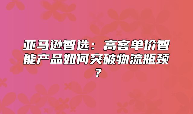 亚马逊智选：高客单价智能产品如何突破物流瓶颈？