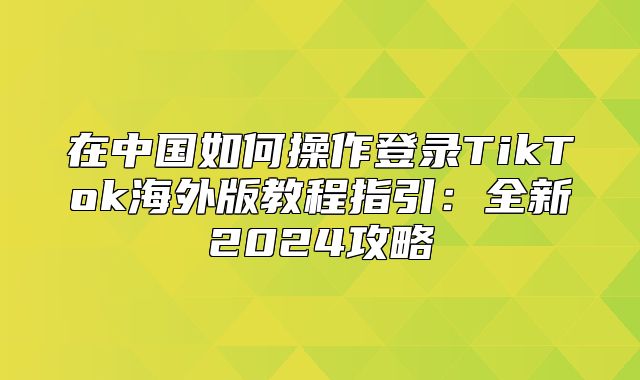 在中国如何操作登录TikTok海外版教程指引：全新2025攻略