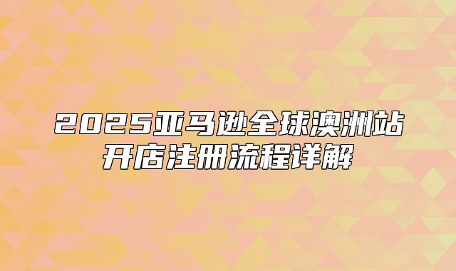 2025亚马逊全球澳洲站开店注册流程详解