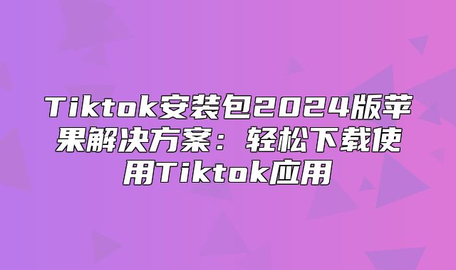 Tiktok安装包2025版苹果解决方案：轻松下载使用Tiktok应用