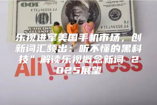 乐视进军美国手机市场，创新词汇频出：听不懂的黑科技”解读乐视概念新词 2025展望