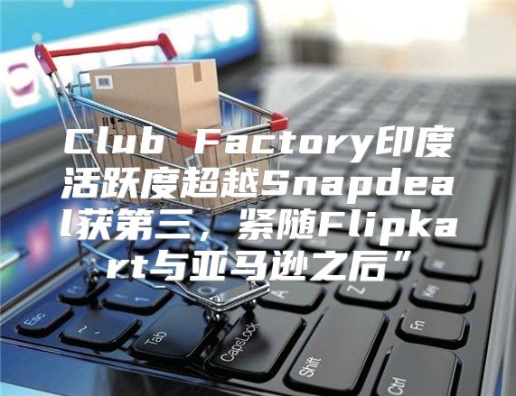Club Factory印度活跃度超越Snapdeal获第三，紧随Flipkart与亚马逊之后”