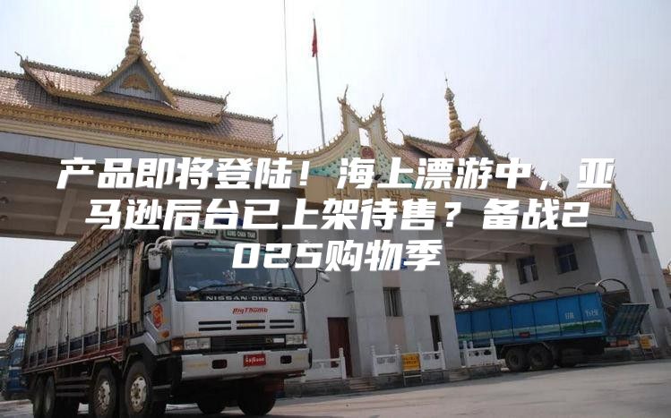 产品即将登陆！海上漂游中，亚马逊后台已上架待售？备战2025购物季