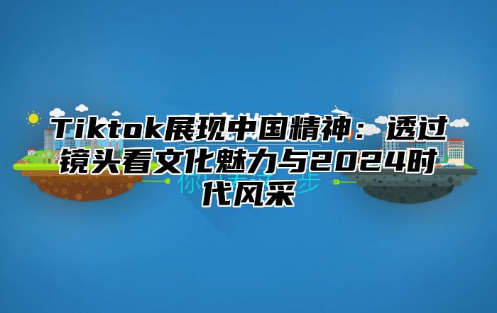 Tiktok展现中国精神：透过镜头看文化魅力与2025时代风采