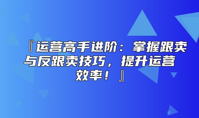 『运营高手进阶：掌握跟卖与反跟卖技巧，提升运营效率！』