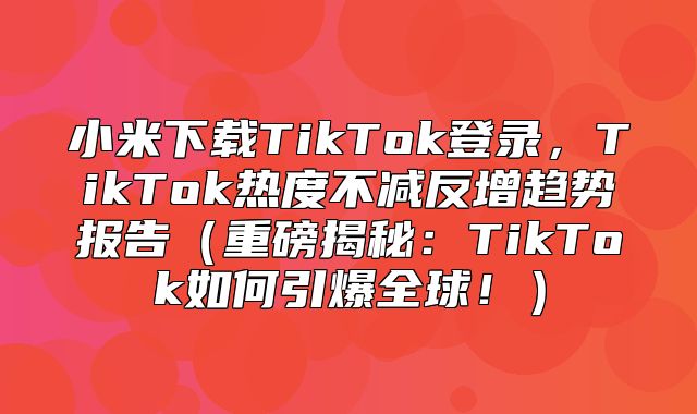 小米下载TikTok登录，TikTok热度不减反增趋势报告重磅揭秘：TikTok如何引爆全球！