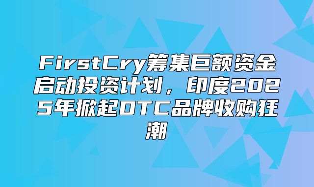 FirstCry筹集巨额资金启动投资计划，印度2025年掀起DTC品牌收购狂潮