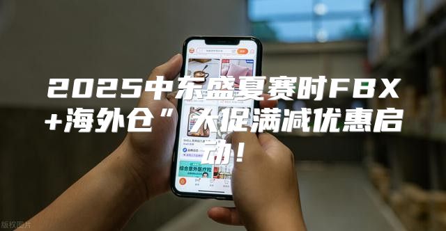 2025中东盛夏赛时FBX+海外仓”大促满减优惠启动！