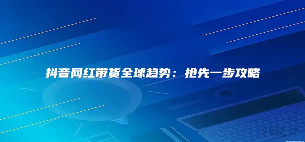 抖音网红带货全球趋势：抢先一步攻略