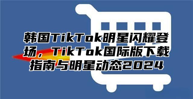 韩国TikTok明星闪耀登场，TikTok国际版下载指南与明星动态2025