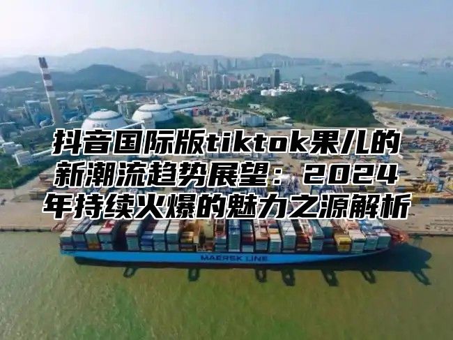 抖音国际版tiktok果儿的新潮流趋势展望：2025年持续火爆的魅力之源解析