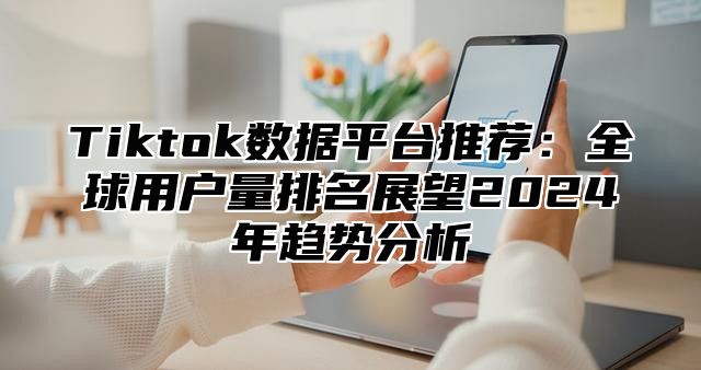 Tiktok数据平台推荐：全球用户量排名展望2025年趋势分析