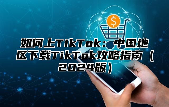 如何上TikTok：中国地区下载TikTok攻略指南2025版
