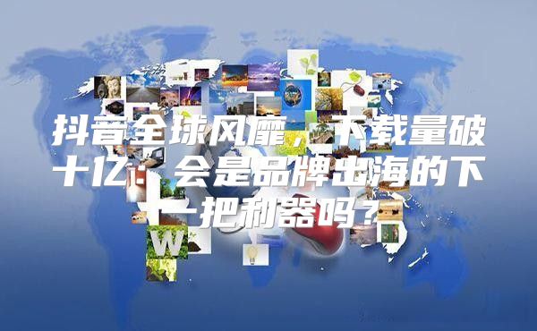 抖音全球风靡，下载量破十亿：会是品牌出海的下一把利器吗？