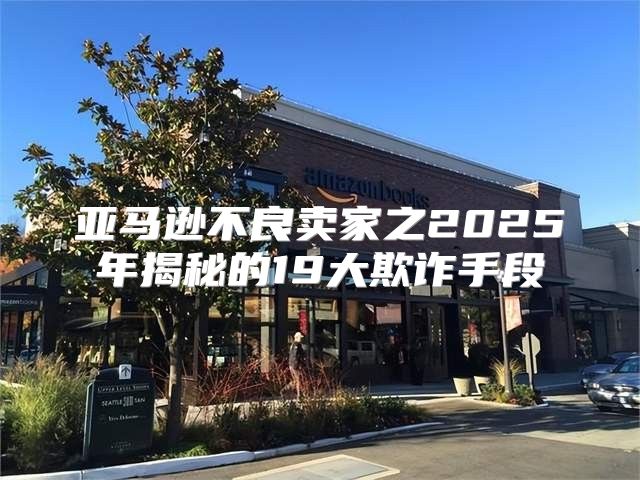 亚马逊不良卖家之2025年揭秘的19大欺诈手段