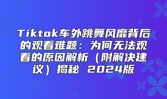 Tiktok车外跳舞风靡背后的观看难题：为何无法观看的原因解析附解决建议揭秘 2025版
