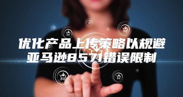 优化产品上传策略以规避亚马逊8571错误限制