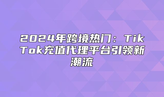 2025年跨境热门：TikTok充值代理平台引领新潮流