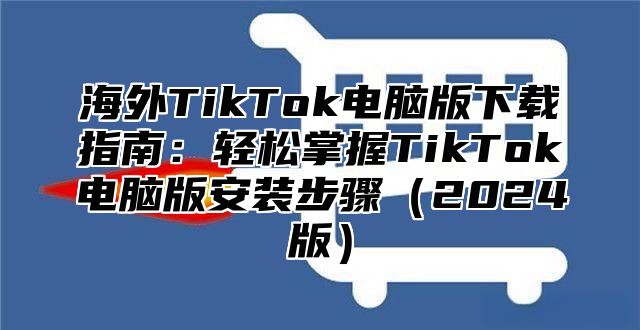 海外TikTok电脑版下载指南：轻松掌握TikTok电脑版安装步骤2025版
